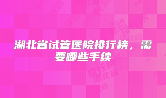 湖北省试管医院排行榜，需要哪些手续