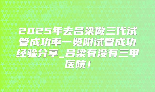 2025年去吕梁做三代试管成功率一览附试管成功经验分享_吕梁有没有三甲医院！