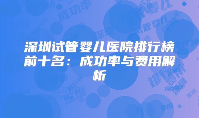 深圳试管婴儿医院排行榜前十名：成功率与费用解析