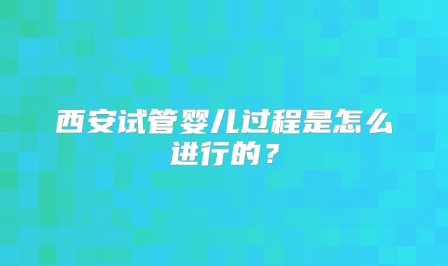 西安试管婴儿过程是怎么进行的？