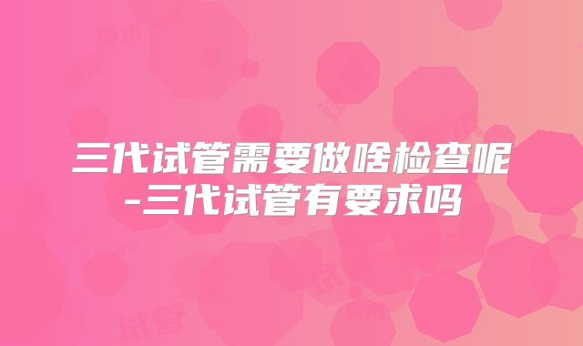 三代试管需要做啥检查呢-三代试管有要求吗