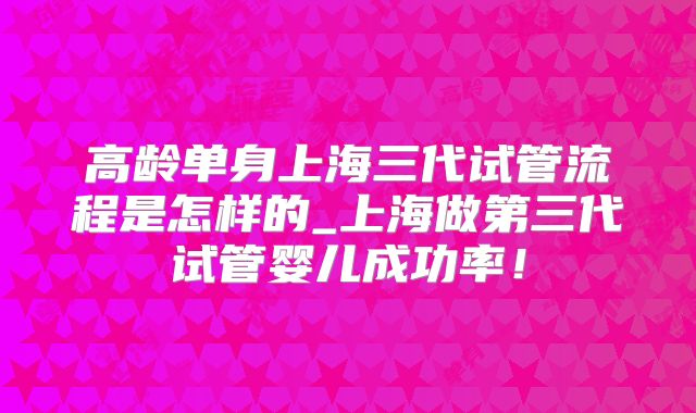 高龄单身上海三代试管流程是怎样的_上海做第三代试管婴儿成功率！