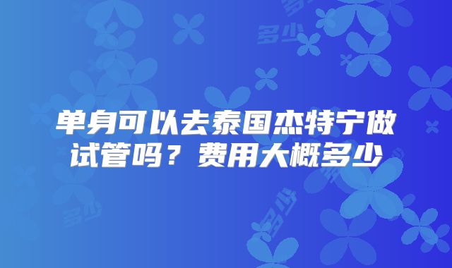 单身可以去泰国杰特宁做试管吗？费用大概多少