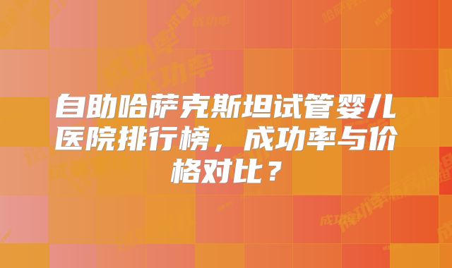 自助哈萨克斯坦试管婴儿医院排行榜，成功率与价格对比？