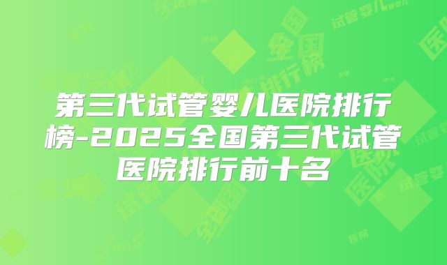 第三代试管婴儿医院排行榜-2025全国第三代试管医院排行前十名