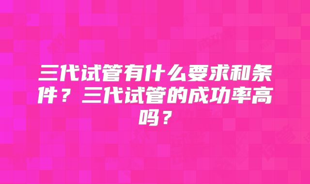 三代试管有什么要求和条件？三代试管的成功率高吗？