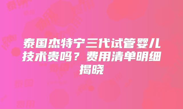泰国杰特宁三代试管婴儿技术贵吗？费用清单明细揭晓