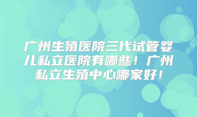 广州生殖医院三代试管婴儿私立医院有哪些！广州私立生殖中心哪家好！