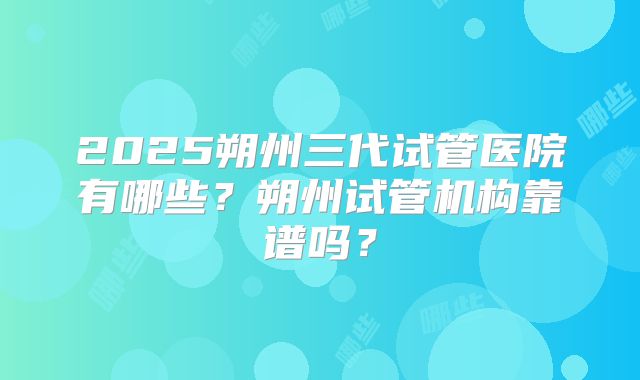 2025朔州三代试管医院有哪些？朔州试管机构靠谱吗？
