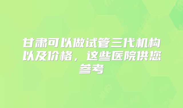 甘肃可以做试管三代机构以及价格，这些医院供您参考