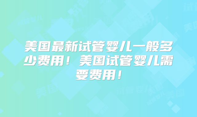 美国最新试管婴儿一般多少费用！美国试管婴儿需要费用！