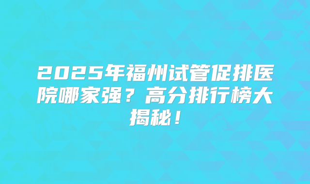 2025年福州试管促排医院哪家强？高分排行榜大揭秘！