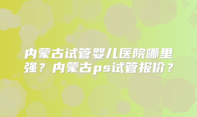 内蒙古试管婴儿医院哪里强？内蒙古ps试管报价？