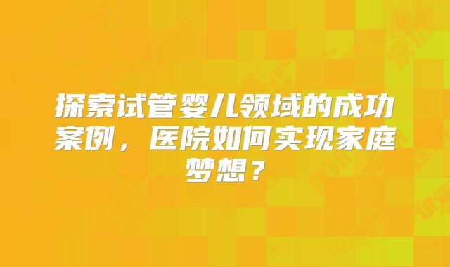 探索试管婴儿领域的成功案例,医院如何实现家庭梦想?