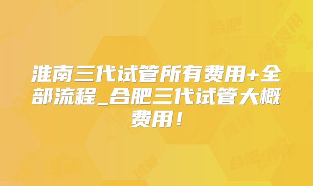 淮南三代试管所有费用+全部流程_合肥三代试管大概费用!
