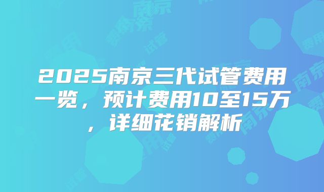 2025南京三代试管费用一览，预计费用10至15万，详细花销解析
