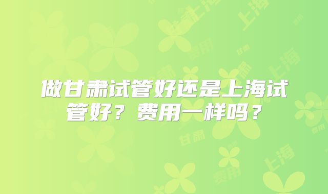 做甘肃试管好还是上海试管好？费用一样吗？