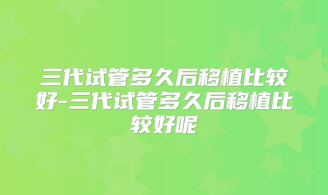 三代试管多久后移植比较好-三代试管多久后移植比较好呢