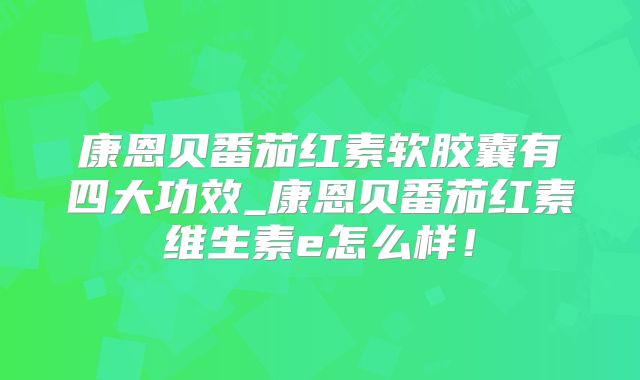 康恩贝番茄红素软胶囊有四大功效_康恩贝番茄红素维生素e怎么样！