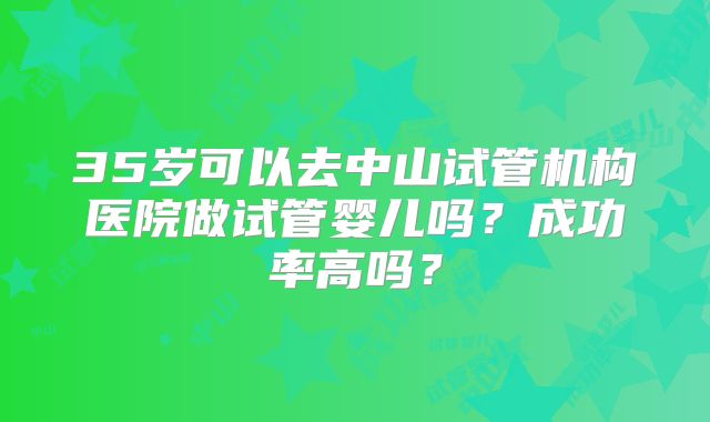 35岁可以去中山试管机构医院做试管婴儿吗？成功率高吗？