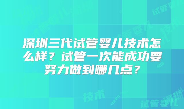 深圳三代试管婴儿技术怎么样？试管一次能成功要努力做到哪几点？