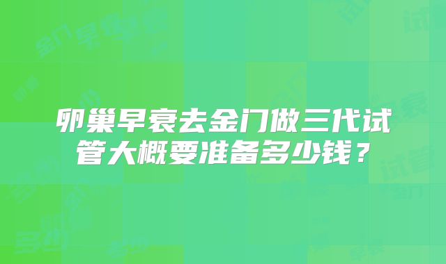 卵巢早衰去金门做三代试管大概要准备多少钱?