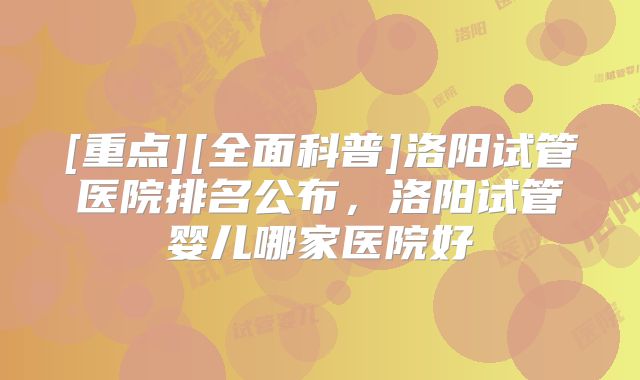 [重点][全面科普]洛阳试管医院排名公布，洛阳试管婴儿哪家医院好