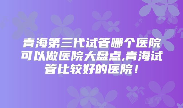 青海第三代试管哪个医院可以做医院大盘点,青海试管比较好的医院!