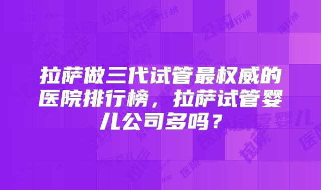 拉萨做三代试管最权威的医院排行榜,拉萨试管婴儿公司多吗?