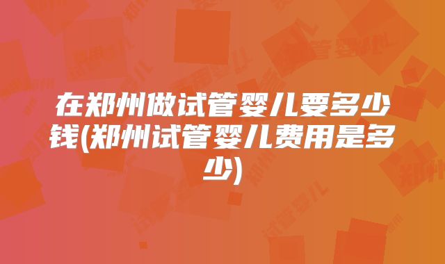在郑州做试管婴儿要多少钱(郑州试管婴儿费用是多少)