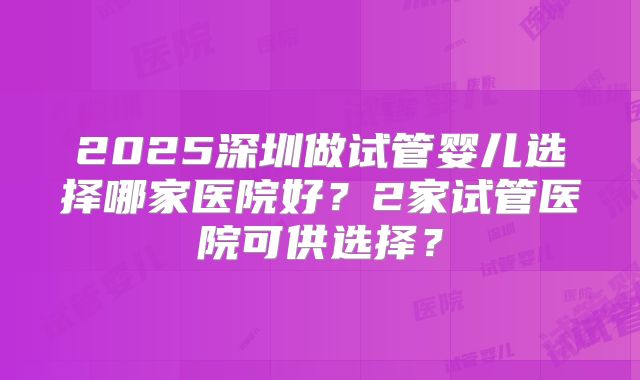 2025深圳做试管婴儿选择哪家医院好？2家试管医院可供选择？