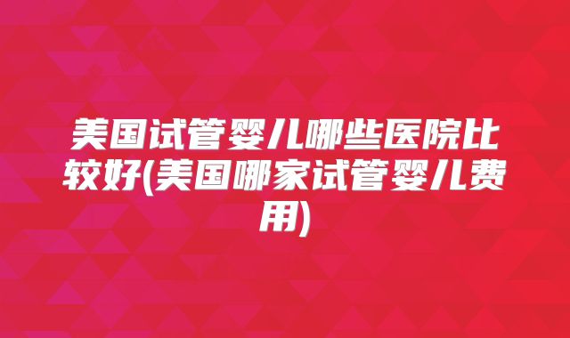 美国试管婴儿哪些医院比较好(美国哪家试管婴儿费用)