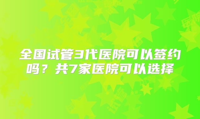 全国试管3代医院可以签约吗？共7家医院可以选择