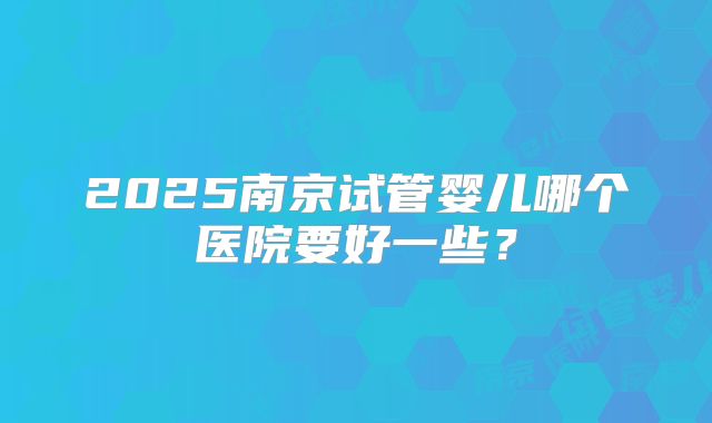 2025南京试管婴儿哪个医院要好一些？