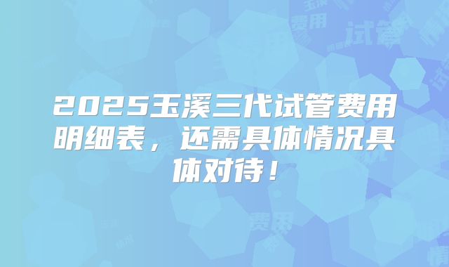 2025玉溪三代试管费用明细表，还需具体情况具体对待！