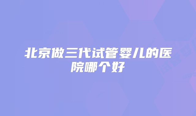 北京做三代试管婴儿的医院哪个好