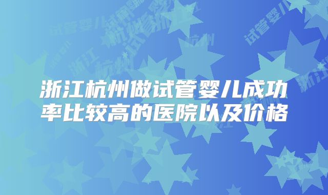 浙江杭州做试管婴儿成功率比较高的医院以及价格
