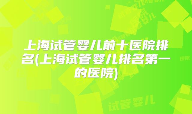 上海试管婴儿前十医院排名(上海试管婴儿排名第一的医院)