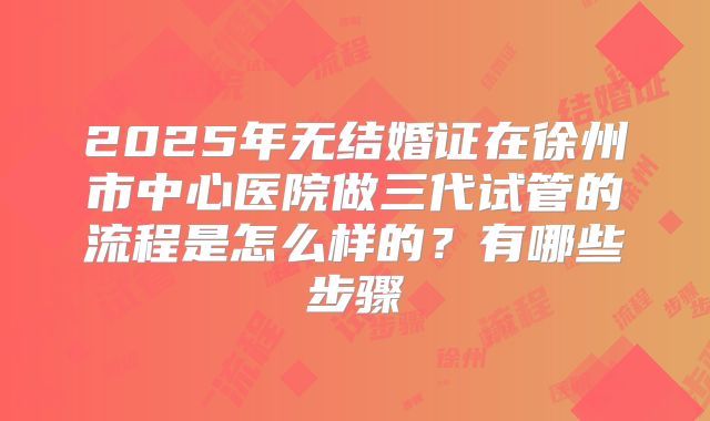 2025年无结婚证在徐州市中心医院做三代试管的流程是怎么样的？有哪些步骤