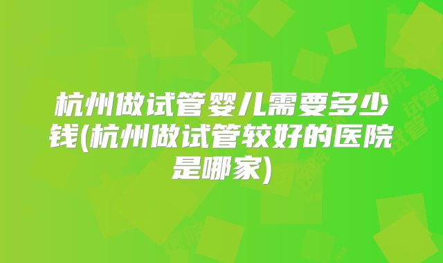 杭州做试管婴儿需要多少钱(杭州做试管较好的医院是哪家)