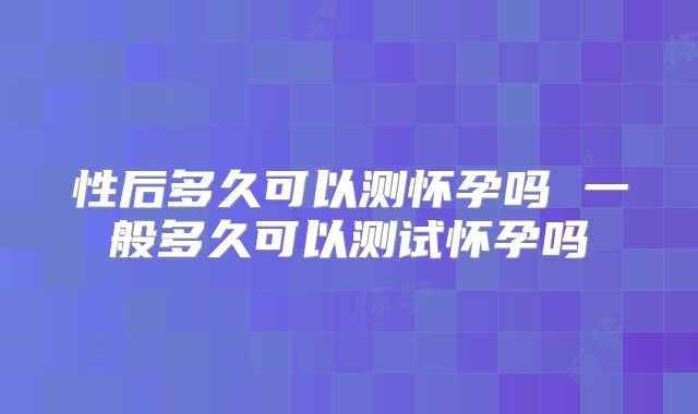 性后多久可以测怀孕吗 一般多久可以测试怀孕吗