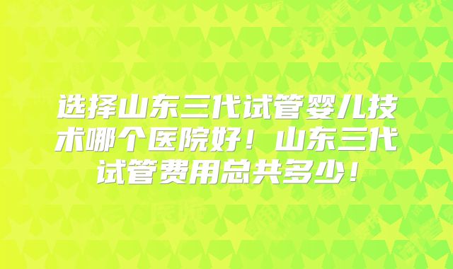 选择山东三代试管婴儿技术哪个医院好！山东三代试管费用总共多少！