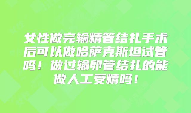 女性做完输精管结扎手术后可以做哈萨克斯坦试管吗!做过输卵管结扎的能做人工受精吗!