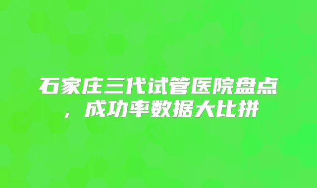 石家庄三代试管医院盘点，成功率数据大比拼