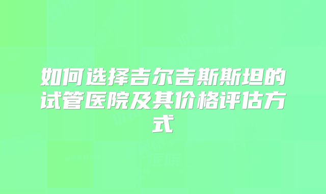 如何选择吉尔吉斯斯坦的试管医院及其价格评估方式