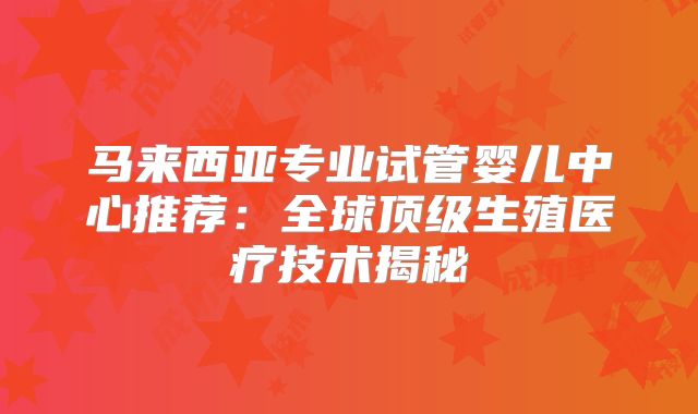 马来西亚专业试管婴儿中心推荐:全球顶级生殖医疗技术揭秘