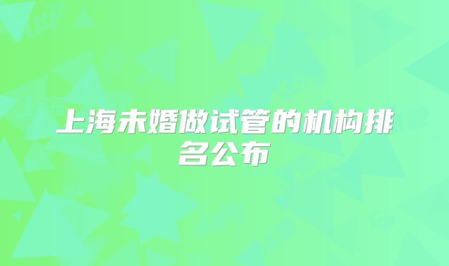 上海未婚做试管的机构排名公布