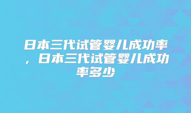 日本三代试管婴儿成功率，日本三代试管婴儿成功率多少