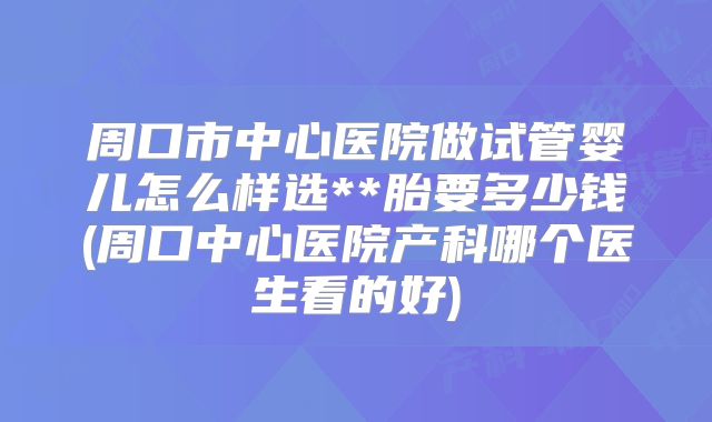 周口市中心医院做试管婴儿怎么样选**胎要多少钱(周口中心医院产科哪个医生看的好)
