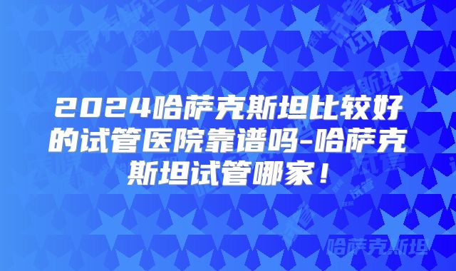 2024哈萨克斯坦比较好的试管医院靠谱吗-哈萨克斯坦试管哪家！